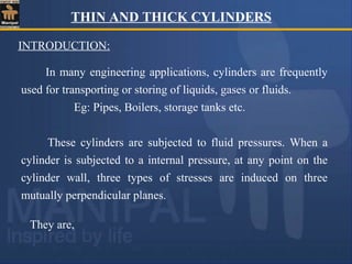 THIN AND THICK CYLINDERS
They are,
In many engineering applications, cylinders are frequently
used for transporting or storing of liquids, gases or fluids.
Eg: Pipes, Boilers, storage tanks etc.
These cylinders are subjected to fluid pressures. When a
cylinder is subjected to a internal pressure, at any point on the
cylinder wall, three types of stresses are induced on three
mutually perpendicular planes.
INTRODUCTION:
 