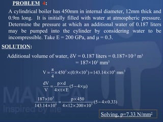 PROBLEM 4:
A cylindrical boiler has 450mm in internal diameter, 12mm thick and
0.9m long. It is initially filled with water at atmospheric pressure.
Determine the pressure at which an additional water of 0.187 liters
may be pumped into the cylinder by considering water to be
incompressible. Take E = 200 GPa, and μ = 0.3.
Additional volume of water, δV = 0.187 liters = 0.187×10-3
m3
= 187×103
mm3
SOLUTION:
3632
mm10143.14)109.0(450
4
π
V ×=×××=
μ)45(
Et4
dp
V
dV
×−
××
×
=
Solving, p=7.33 N/mm2
)33.045(
10200124
450p
10143.14
10187
36
3
×−
×××
×
=
×
×
 