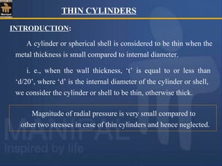 INTRODUCTION:
A cylinder or spherical shell is considered to be thin when the
metal thickness is small compared to internal diameter.
i. e., when the wall thickness, ‘t’ is equal to or less than
‘d/20’, where ‘d’ is the internal diameter of the cylinder or shell,
we consider the cylinder or shell to be thin, otherwise thick.
Magnitude of radial pressure is very small compared to
other two stresses in case of thin cylinders and hence neglected.
THIN CYLINDERS
 