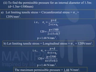 The maximum permissible pressure = 1.44 N/mm2
.
(ii) To find the permissible pressure for an internal diameter of 1.5m:
(d=1.5m=1500mm)
a) Let limiting tensile stress = Circumferential stress = σ c =
120N/mm2
.
ηt2
dp
σe.,i.
L
c
××
×
=
b) Let limiting tensile stress = Longitudinal stress = σ L = 120N/mm2
.
ηt4
dp
σe.,i.
C
L
××
×
=
.N/mm1.68p
7.0512
5001p
120
2
=
××
×
=
.N/mm1.44p
3.0514
5001p
120
2
=
××
×
=
 