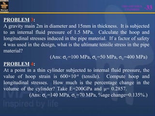 THIN AND THICK
CYLINDERS -33
PROBLEM 3:
A gravity main 2m in diameter and 15mm in thickness. It is subjected
to an internal fluid pressure of 1.5 MPa. Calculate the hoop and
longitudinal stresses induced in the pipe material. If a factor of safety
4 was used in the design, what is the ultimate tensile stress in the pipe
material?
(Ans: σC=100 MPa, σL=50 MPa, σU=400 MPa)
PROBLEM 4:
At a point in a thin cylinder subjected to internal fluid pressure, the
value of hoop strain is 600×10-4
(tensile). Compute hoop and
longitudinal stresses. How much is the percentage change in the
volume of the cylinder? Take E=200GPa and μ= 0.2857.
(Ans: σC=140 MPa, σL=70 MPa, %age change=0.135%.)
 