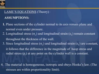 LAME’S EQUATIONS (Theory) :
4. The material is homogeneous, isotropic and obeys Hooke’s law. (The
stresses are within proportionality limit).
1. Plane sections of the cylinder normal to its axis remain plane and
normal even under pressure.
2. Longitudinal stress (σL) and longitudinal strain (εL) remain constant
throughout the thickness of the wall.
3. Since longitudinal stress (σL) and longitudinal strain (εL) are constant,
it follows that the difference in the magnitude of hoop stress and
radial stress (pr) at any point on the cylinder wall is a constant.
ASSUMPTIONS:
 