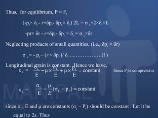Thus, for equilibrium, P = Fr
(-pr× δr - r×δpr- δpr × δr) 2L = σ c×2×δr×L
-pr× δr - r×δpr- δpr × δr = σ c×δr
Neglecting products of small quantities, (i.e., δpr × δr)
σ c = - pr – (r× δpr )/ δr ...…………….(1)
Longitudinal strain is constant. Hence we have,
since σL, E and μ are constants (σc – Pr) should be constant . Let it be
equal to 2a. Thus
constant
E
p
μ
E
σ
μ
E
σ rCL
=×+×− Since Pr is compressiveε L =
constant)pσ(
μ
E
σ
rC
L
=−−
E
ε L =
 