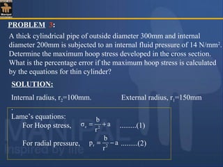 PROBLEM 3:
A thick cylindrical pipe of outside diameter 300mm and internal
diameter 200mm is subjected to an internal fluid pressure of 14 N/mm2
.
Determine the maximum hoop stress developed in the cross section.
What is the percentage error if the maximum hoop stress is calculated
by the equations for thin cylinder?
SOLUTION:
Internal radius, r2=100mm. External radius, r1=150mm
.
Lame’s equations:
For Hoop stress, .........(1)
For radial pressure, .........(2)
a
r
b
σ 2c +=
a
r
b
p 2r −=
 