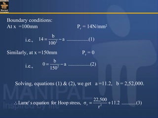 Boundary conditions:
At x =100mm Pr = 14N/mm2
i.e.,
Similarly, at x =150mm Pr = 0
i.e.,
)........(1..........a
100
b
14 2
−=
)........(2..........a
150
b
0 2
−=
..(3)..........2.11
r
22,500
σstress,HoopforequationsLame' 2r +=∴
Solving, equations (1) & (2), we get a =11.2, b = 2,52,000.
 