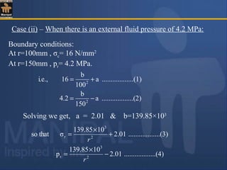 Boundary conditions:
At r=100mm , σc= 16 N/mm2
At r=150mm , pr= 4.2 MPa.
Case (ii) – When there is an external fluid pressure of 4.2 MPa:
)........(2..........a
150
b
4.2
)........(1..........a
100
b
16i.e.,
2
2
−=
+=
Solving we get, a = 2.01 & b=139.85×103
)........(4..........01.2
10139.85
p
)........(3..........01.2
10139.85
σthatso
2
3
r
2
3
r
−
×
=
+
×
=
r
r
 