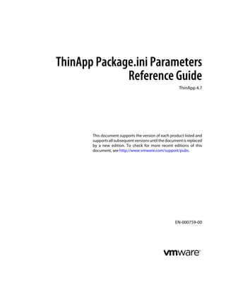ThinApp Package.ini Parameters
Reference Guide
ThinApp 4.7

This document supports the version of each product listed and
supports all subsequent versions until the document is replaced
by a new edition. To check for more recent editions of this
document, see http://www.vmware.com/support/pubs.

EN-000759-00

 