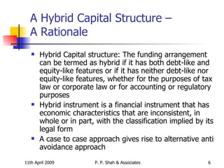A Hybrid Capital Structure –  A Rationale  Hybrid Capital structure: The funding arrangement can be termed as hybrid if it has both debt-like and equity-like features or if it has neither debt-like nor equity-like features, whether for the purposes of tax law or corporate law or for accounting or regulatory purposes Hybrid instrument is a financial instrument that has economic characteristics that are inconsistent, in whole or in part, with the classification implied by its legal form A case to case approach gives rise to alternative anti avoidance approach 