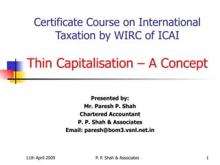 Certificate Course on International Taxation by WIRC of ICAI Thin Capitalisation – A Concept Presented by: Mr. Paresh P. Shah Chartered Accountant P. P. Shah & Associates Email: paresh@bom3.vsnl.net.in 