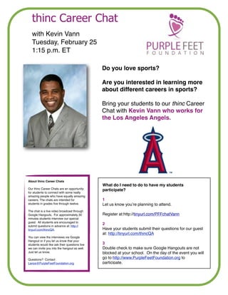 thinc Career Chat
!

with Kevin Vann!
Tuesday, February 25!
1:15 p.m. ET
Do you love sports? !

!

Are you interested in learning more
about different careers in sports?!

!

Bring your students to our thinc Career
Chat with Kevin Vann who works for
the Los Angeles Angels.

!

About thinc Career Chats!

What do I need to do to have my students
participate?!

Our thinc Career Chats are an opportunity
for students to connect with some really
amazing people who have equally amazing
careers. The chats are intended for
students in grades ﬁve through twelve. !

!

The chat is a live video broadcast through
Google Hangouts. For approximately 30
minutes students interview our special
guest. All students are encouraged to
submit questions in advance at: http://
tinyurl.com/thincQA. !

!

You can view the interviews via Google
Hangout or if you let us know that your
students would like ask their questions live
we can invite you into the hangout as well.
Just let us know.!

!

Questions? Contact
Lance@PurpleFeetFoundation.org

!

1!
Let us know you’re planning to attend.  
 
Register at:http://tinyurl.com/PFFchatVann !

!

2!
Have your students submit their questions for our guest
at: http://tinyurl.com/thincQA !

!

3!
Double check to make sure Google Hangouts are not
blocked at your school. On the day of the event you will
go to http://www.PurpleFeetFoundation.org to
participate.

 