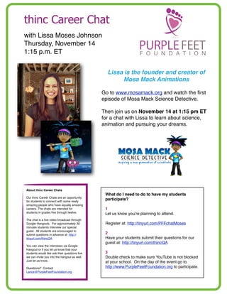 thinc Career Chat
with Lissa Moses Johnson
Thursday, November 14
1:15 p.m. ET
Lissa is the founder and creator of
Mosa Mack Animations
Go to www.mosamack.org and watch the ﬁrst
episode of Mosa Mack Science Detective.
Then join us on November 14 at 1:15 pm ET
for a chat with Lissa to learn about science,
animation and pursuing your dreams.

About thinc Career Chats
Our thinc Career Chats are an opportunity
for students to connect with some really
amazing people who have equally amazing
careers. The chats are intended for
students in grades ﬁve through twelve.
The chat is a live video broadcast through
Google Hangouts. For approximately 30
minutes students interview our special
guest. All students are encouraged to
submit questions in advance at: http://
tinyurl.com/thincQA.
You can view the interviews via Google
Hangout or if you let us know that your
students would like ask their questions live
we can invite you into the hangout as well.
Just let us know.
Questions? Contact
Lance@PurpleFeetFoundation.org

What do I need to do to have my students
participate?
1
Let us know you’re planning to attend.
Register at: http://tinyurl.com/PFFchatMoses
2
Have your students submit their questions for our
guest at: http://tinyurl.com/thincQA
3
Double check to make sure YouTube is not blocked
at your school. On the day of the event go to
http://www.PurpleFeetFoundation.org to participate.

 
