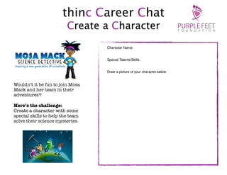 thinc Career Chat
Create a Character
Character Name:
Special Talents/Skills:
Draw a picture of your character below:

Wouldn’t it be fun to join Mosa
Mack and her team in their
adventures?
Here’s the challenge:
Create a character with some
special skills to help the team
solve their science mysteries.

 