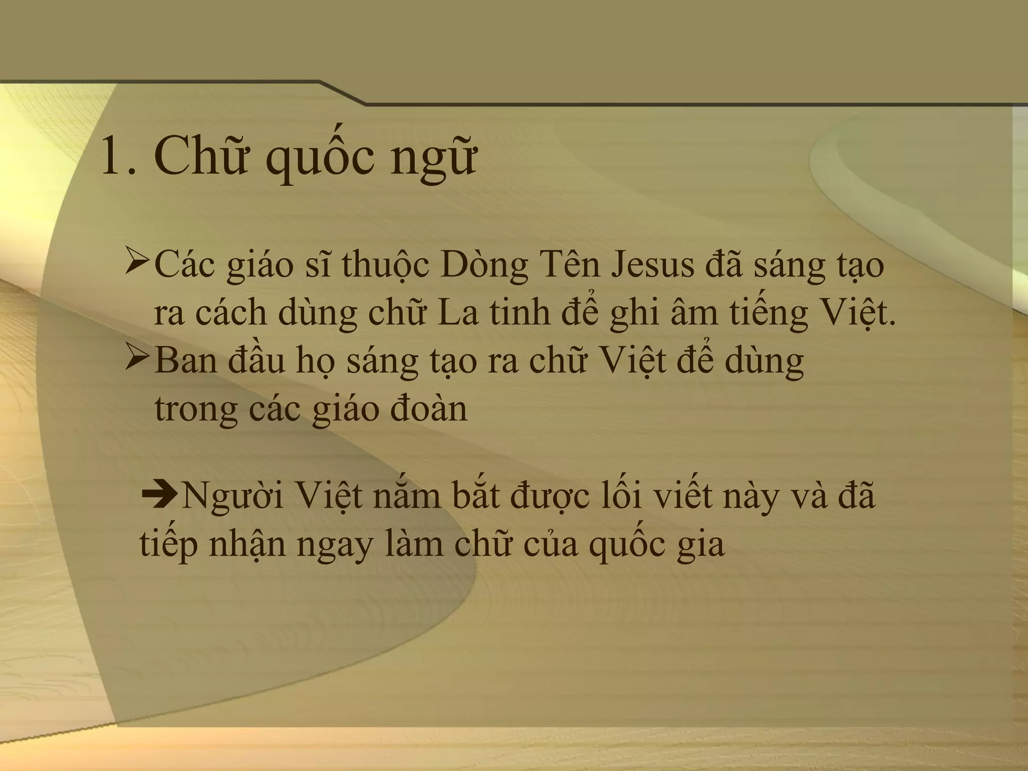 1. Chữ quốc ngữ 
 Các giáo sĩ thuộc Dòng Tên Jesus đã sáng tạo 
  ra cách dùng chữ La tinh để ghi âm tiếng Việt.
 Ban đầu họ sáng tạo ra chữ Việt để dùng 
  trong các giáo đoàn

  Người Việt nắm bắt được lối viết này và đã 
  tiếp nhận ngay làm chữ của quốc gia
 
