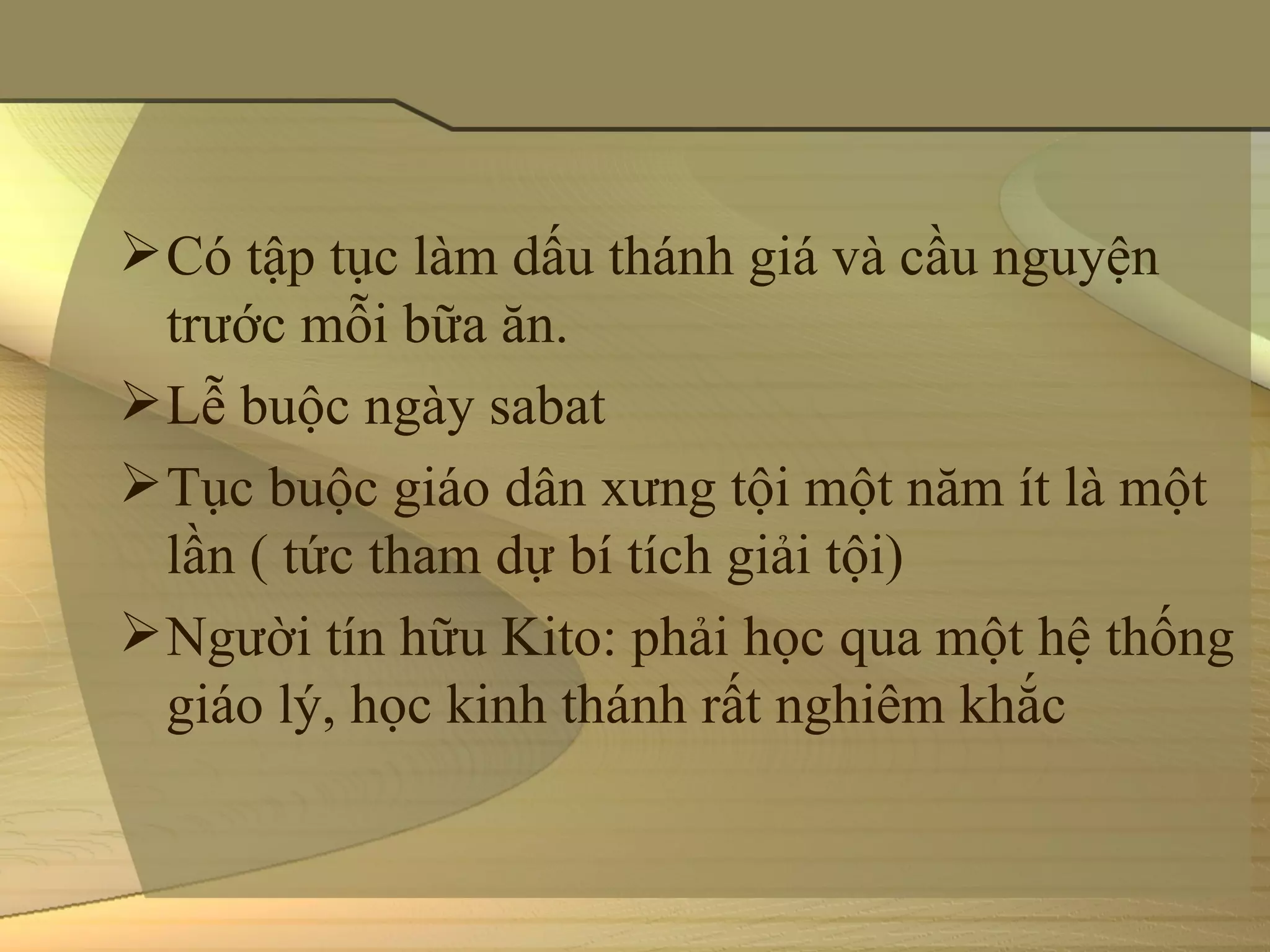  Có tập tục làm dấu thánh giá và cầu nguyện 
  trước mỗi bữa ăn.
 Lễ buộc ngày sabat
 Tục buộc giáo dân xưng tội một năm ít là một 
  lần ( tức tham dự bí tích giải tội)
 Người tín hữu Kito: phải học qua một hệ thống 
  giáo lý, học kinh thánh rất nghiêm khắc
 