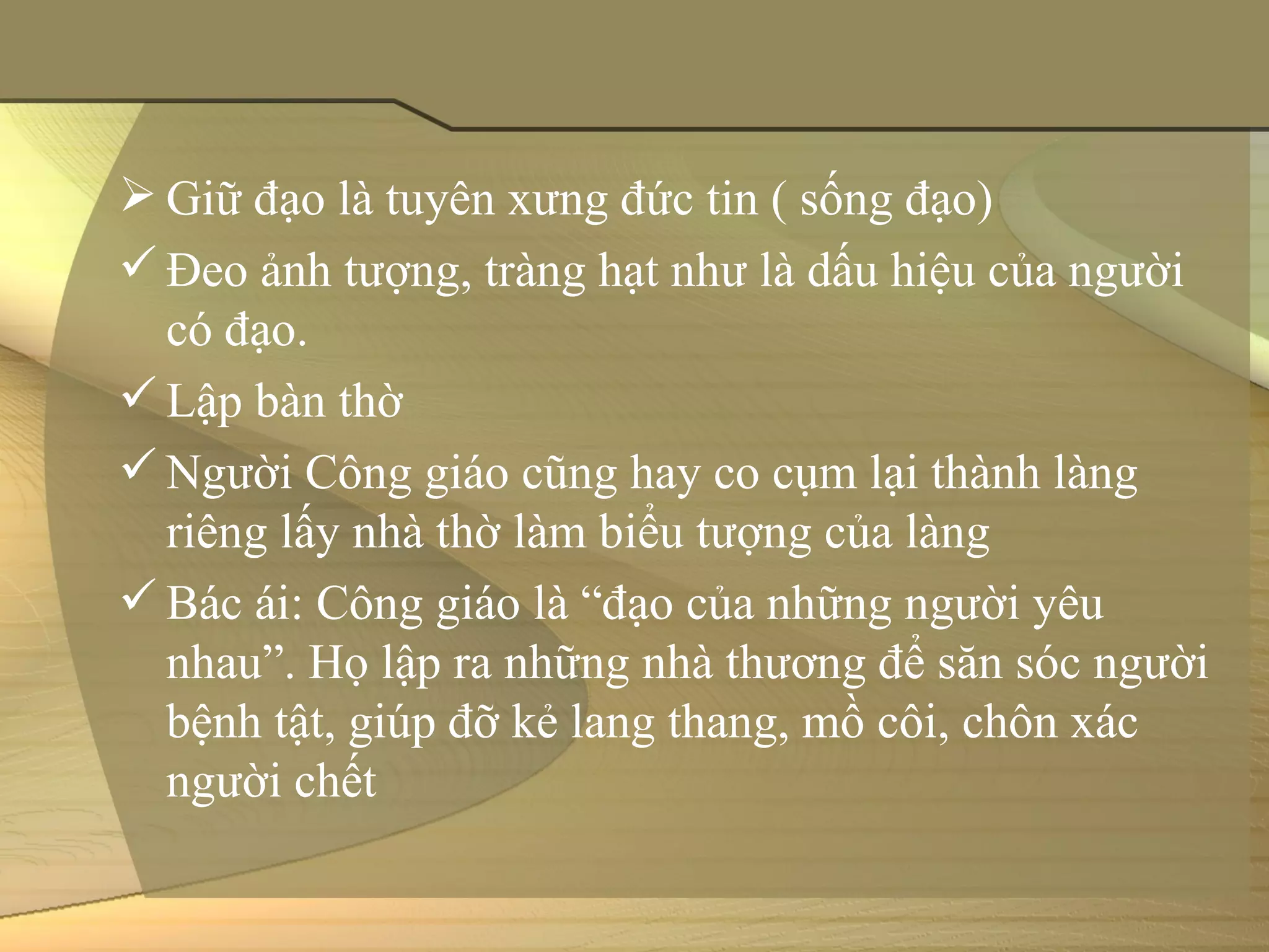  Giữ đạo là tuyên xưng đức tin ( sống đạo)
 Đeo ảnh tượng, tràng hạt như là dấu hiệu của người 
  có đạo.
 Lập bàn thờ 
 Người Công giáo cũng hay co cụm lại thành làng 
  riêng lấy nhà thờ làm biểu tượng của làng
 Bác ái: Công giáo là “đạo của những người yêu 
  nhau”. Họ lập ra những nhà thương để săn sóc người 
  bệnh tật, giúp đỡ kẻ lang thang, mồ côi, chôn xác 
  người chết
 