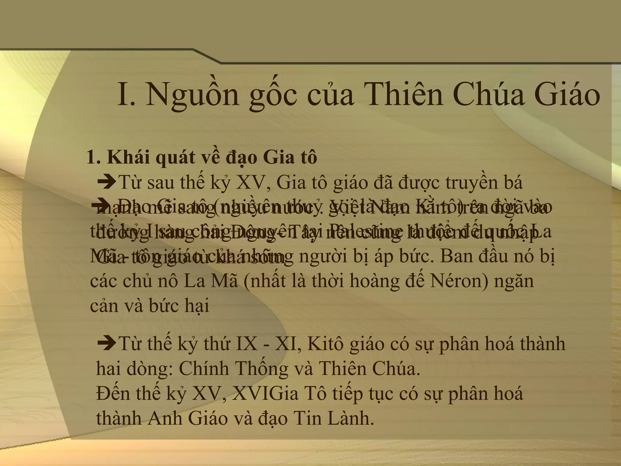 I. Nguồn gốc của Thiên Chúa Giáo
1. Khái quát về đạo Gia tô
 Từ sau thế kỷ XV, Gia tô giáo đã được truyền bá 
 Đạo Gia tô (nguyên thuỷ gọi là đạo Ki tô) ra đời vào 
 mạnh mẽ sang nhiều nước . Việt Nam nằm trên ngã ba 
thế kỷ I sau công nguyên tại Palestine thuộc đế quốc La 
 đường hàng hải Đông- Tây nên cũng là điểm du nhập 
Mã - tôn giáo của những người bị áp bức. Ban đầu nó bị 
 Gia tô giáo từ khá sớm
các chủ nô La Mã (nhất là thời hoàng đế Néron) ngăn 
cản và bức hại
 Từ thế kỷ thứ IX - XI, Kitô giáo có sự phân hoá thành 
 hai dòng: Chính Thống và Thiên Chúa. 
 Đến thế kỷ XV, XVIGia Tô tiếp tục có sự phân hoá 
 thành Anh Giáo và đạo Tin Lành.
 