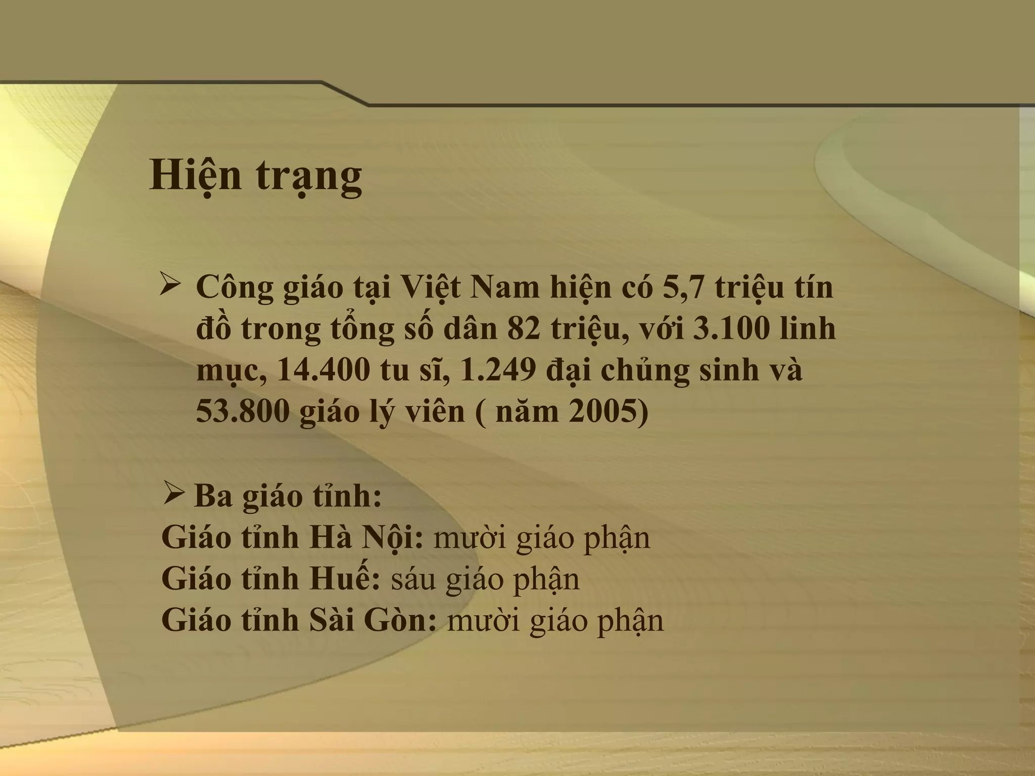 Hiện trạng

 Công giáo tại Việt Nam hiện có 5,7 triệu tín
  đồ trong tổng số dân 82 triệu, với 3.100 linh
  mục, 14.400 tu sĩ, 1.249 đại chủng sinh và
  53.800 giáo lý viên ( năm 2005)

 Ba giáo tỉnh:
Giáo tỉnh Hà Nội: mười giáo phận
Giáo tỉnh Huế: sáu giáo phận
Giáo tỉnh Sài Gòn: mười giáo phận
 