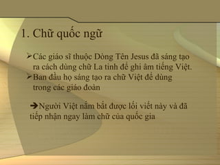 1. Chữ quốc ngữ 
 Các giáo sĩ thuộc Dòng Tên Jesus đã sáng tạo 
  ra cách dùng chữ La tinh để ghi âm tiếng Việt.
 Ban đầu họ sáng tạo ra chữ Việt để dùng 
  trong các giáo đoàn

  Người Việt nắm bắt được lối viết này và đã 
  tiếp nhận ngay làm chữ của quốc gia
 