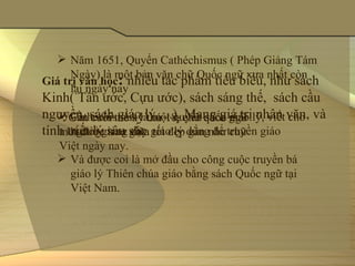  Năm 1651, Quyển Cathéchismus ( Phép Giảng Tám 
      Ngày) là một bản văn chữ Quốc ngữ xưa nhất còn 
Giá trị văn học: nhiều tác phẩm tiêu biểu, như sách 
      lại ngày nay
Kinh( Tân ước, Cựu ước), sách sáng thế,  sách cầu 
nguyền, sách giáo lý,....). Mang giá trị nhân văn, và 
    Gần cuối thế kỷ thứ 18, chữ quốc ngữ 
    Cathéchismus là một quyển sách giáo lý, viết cho 
tính triết lý sâu sắc.
      người giảng dạy giáo lý dùng để truyền giáo
   mới được trau giũa tốt đẹp gần như chữ 
  Việt ngày nay.
   Và được coi là mở đầu cho công cuộc truyền bá 
    giáo lý Thiên chúa giáo bằng sách Quốc ngữ tại 
    Việt Nam.
 