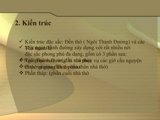 2. Kiến trúc

  Kiến trúc đặc sắc: Đền thờ ( Ngôi Thánh Đường) và các 
  Một ngôi thánh đường xây dựng với rất nhiều nét 
   Tòa thánh lễ
   đặc sắc phong phú đa dạng, gồm có 3 phần sau:
  Tòa phục vụ:( nơi đầu nhà thờ) 
  Ngôi Thánh Đường  là nơi phục vụ các giờ cầu nguyện 
  và thờ phượng Thiên chúa
   Phục vụ giáo dân :( phần thân nhà thờ)
  Phần tháp: (phần cuối nhà thờ
 