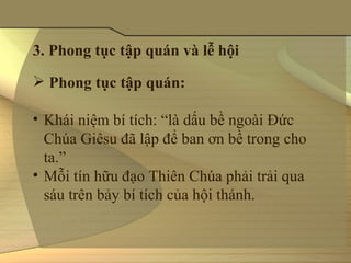 3. Phong tục tập quán và lễ hội

 Phong tục tập quán:

• Khái niệm bí tích: “là dấu bề ngoài Ðức 
  Chúa Giêsu đã lập để ban ơn bề trong cho 
  ta.”
• Mỗi tín hữu đạo Thiên Chúa phải trải qua 
  sáu trên bảy bí tích của hội thánh.
 