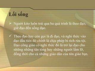 Lối sống
 Người kito luôn trải qua ba quá trình là theo đạo, 
  giữ đạo đến sống đạo.

 Theo đạo hay còn gọi là đi đạo, và nghi thức vào 
  đạo đầu tiên đó chính là chịu phép bí tích rửa tội. 
  Đạo công giáo có nghi thức đó là trở lại đạo cho 
  những những tân tòng hay những người lầm lỡ, 
  đồng thời cho cả những giáo dân của tôn giáo bạn. 
 