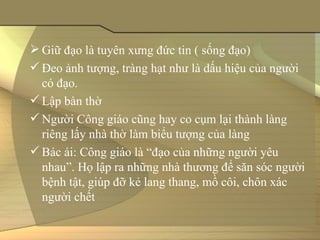  Giữ đạo là tuyên xưng đức tin ( sống đạo)
 Đeo ảnh tượng, tràng hạt như là dấu hiệu của người 
  có đạo.
 Lập bàn thờ 
 Người Công giáo cũng hay co cụm lại thành làng 
  riêng lấy nhà thờ làm biểu tượng của làng
 Bác ái: Công giáo là “đạo của những người yêu 
  nhau”. Họ lập ra những nhà thương để săn sóc người 
  bệnh tật, giúp đỡ kẻ lang thang, mồ côi, chôn xác 
  người chết
 