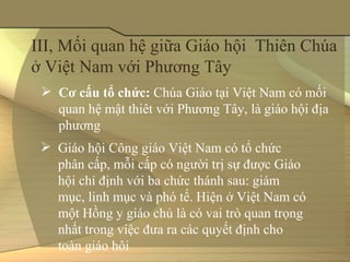 III, Mối quan hệ giữa Giáo hội  Thiên Chúa 
ở Việt Nam với Phương Tây
  Cơ cấu tổ chức: Chúa Giáo tại Việt Nam có mối 
   quan hệ mật thiêt với Phương Tây, là giáo hội địa 
   phương
  Giáo hội Công giáo Việt Nam có tổ chức 
   phân cấp, mỗi cấp có người trị sự được Giáo 
   hội chỉ định với ba chức thánh sau: giám 
   mục, linh mục và phó tế. Hiện ở Việt Nam có 
   một Hồng y giáo chủ là có vai trò quan trọng 
   nhất trong việc đưa ra các quyết định cho 
   toàn giáo hôi 
 