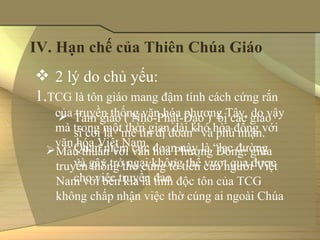 IV. Hạn chế của Thiên Chúa Giáo
 2 lý do chủ yếu: 
1.TCG là tôn giáo mang đậm tính cách cứng rắn 
   của truyền thống văn hóa phương Tây, do vậy 
     Tam giáo ( Nho-Phật-Đạo )  bị các giáo 
   mà trong một thời gian dài khó hòa đồng với 
       sĩ coi là “mê tín dị đoan” và phủ nhận. 
   văn hóa Việt Nam.
       Quan niệm cực đoan này là “lạc đường 
  Mâu thuẫn với văn hóa Phương Đông: giữa 
       và gây trở ngại không thể vượt qua được 
   truyền thống thờ cúng tổ tiên của người Việt 
       cho việc truyền đạo
   Nam với bên kia là tính độc tôn của TCG 
   không chấp nhận việc thờ cúng ai ngoài Chúa
 