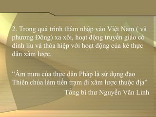 2. Trong quá trình thâm nhập vào Việt Nam ( và 
phương Đông) xa xôi, hoạt động truyền giáo có 
dính líu và thỏa hiệp với hoạt động của kẻ thực 
dân xâm lược.

“Âm mưu của thực dân Pháp là sử dụng đạo 
Thiên chúa làm tiền trạm đi xâm lược thuộc địa”
                  Tổng bí thư Nguyễn Văn Linh
 