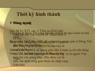 Thời kỳ hình thành
 Đàng ngoài
       trong

Vào thế kỷ XVI, các vị Thừa sai Kitô giáo 
Các giáo sĩ Dòng Tên cũng bắt đầu truyền bá đạo Giatô từ khá 
  cũng bắt đầu việc truyền bá Thánh kinh ở 
  sớm
  xứ này.
Kể từ năm 1615 đến 1625, đã có hơn hai mươi giáo sĩ Dòng Tên 
Năm 1525, Dòng Tên (Jésuite) phái 21 giáo sĩ 
  đến Hội An truyền đạo
  đến Đàng Ngoài để truyền bá đạo Gia tô 
  vào Việt Nam.
Đến đầu thế kỷ XIX số lượng giáo dân ở nước ta trở nên đông 
Năm 1533. Inêkhu (ignatio) đã theo đường 
  đảo với các linh mục người Phương Tây và cả người Việt 
  biển lẻn vào giảng Đạo, Đây được coi là 
  Nam.
  mốc xác định công giáo được du nhập sang 
  Việt nam
 