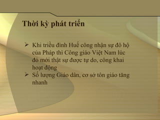 Thời kỳ phát triển

 Khi triều đình Huế công nhận sự đô hộ 
  của Pháp thì Công giáo Việt Nam lúc 
  đó mới thật sự được tự do, công khai 
  hoạt động
 Số lượng Giáo dân, cơ sở tôn giáo tăng 
  nhanh 
 