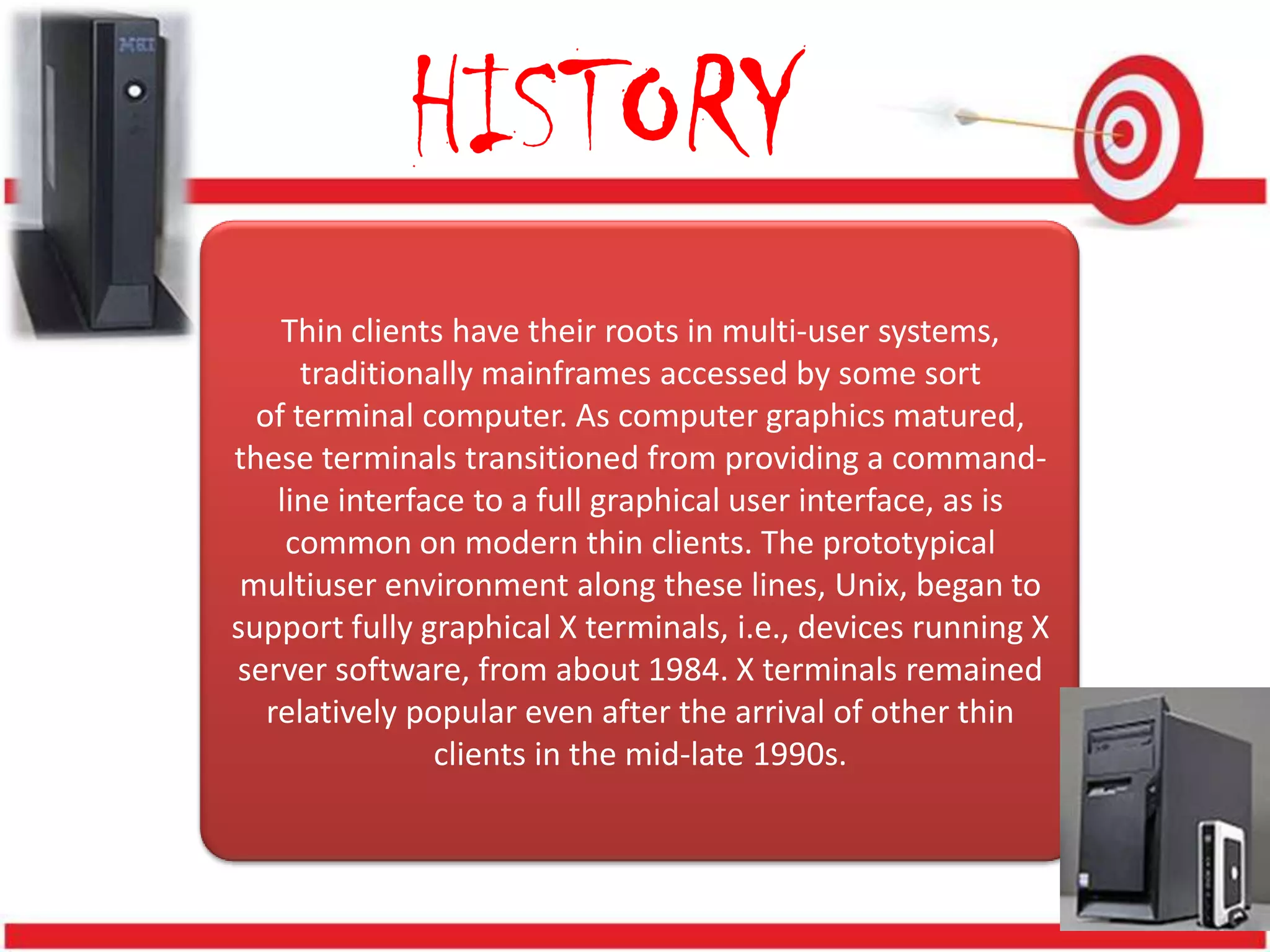 HISTORY
    Thin clients have their roots in multi-user systems,
      traditionally mainframes accessed by some sort
  of terminal computer. As computer graphics matured,
these terminals transitioned from providing a command-
    line interface to a full graphical user interface, as is
     common on modern thin clients. The prototypical
 multiuser environment along these lines, Unix, began to
support fully graphical X terminals, i.e., devices running X
server software, from about 1984. X terminals remained
   relatively popular even after the arrival of other thin
                clients in the mid-late 1990s.
 