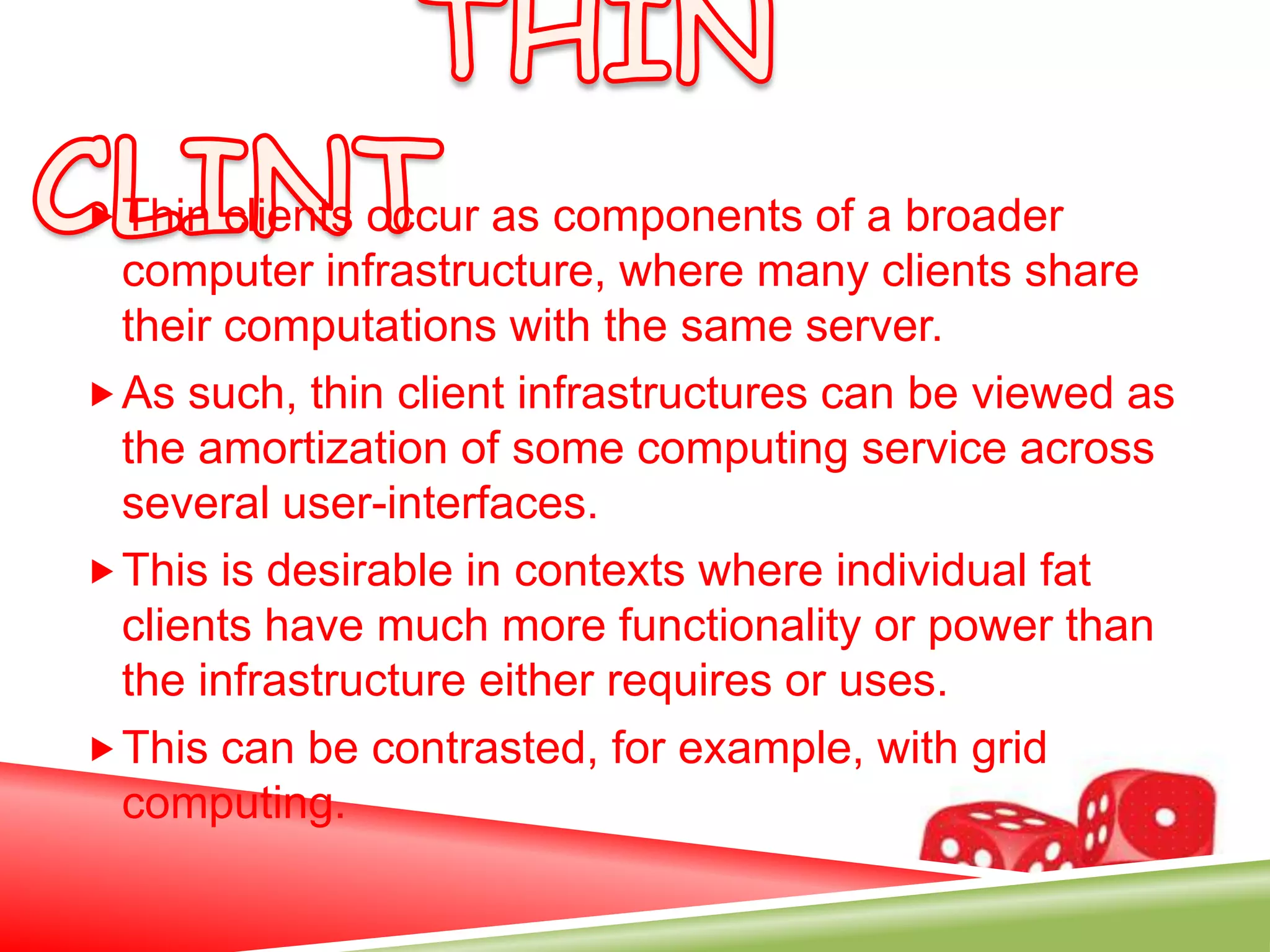  Thin clients occur as components of a broader
  computer infrastructure, where many clients share
  their computations with the same server.
 As such, thin client infrastructures can be viewed as
  the amortization of some computing service across
  several user-interfaces.
 This is desirable in contexts where individual fat
  clients have much more functionality or power than
  the infrastructure either requires or uses.
 This can be contrasted, for example, with grid
  computing.
 