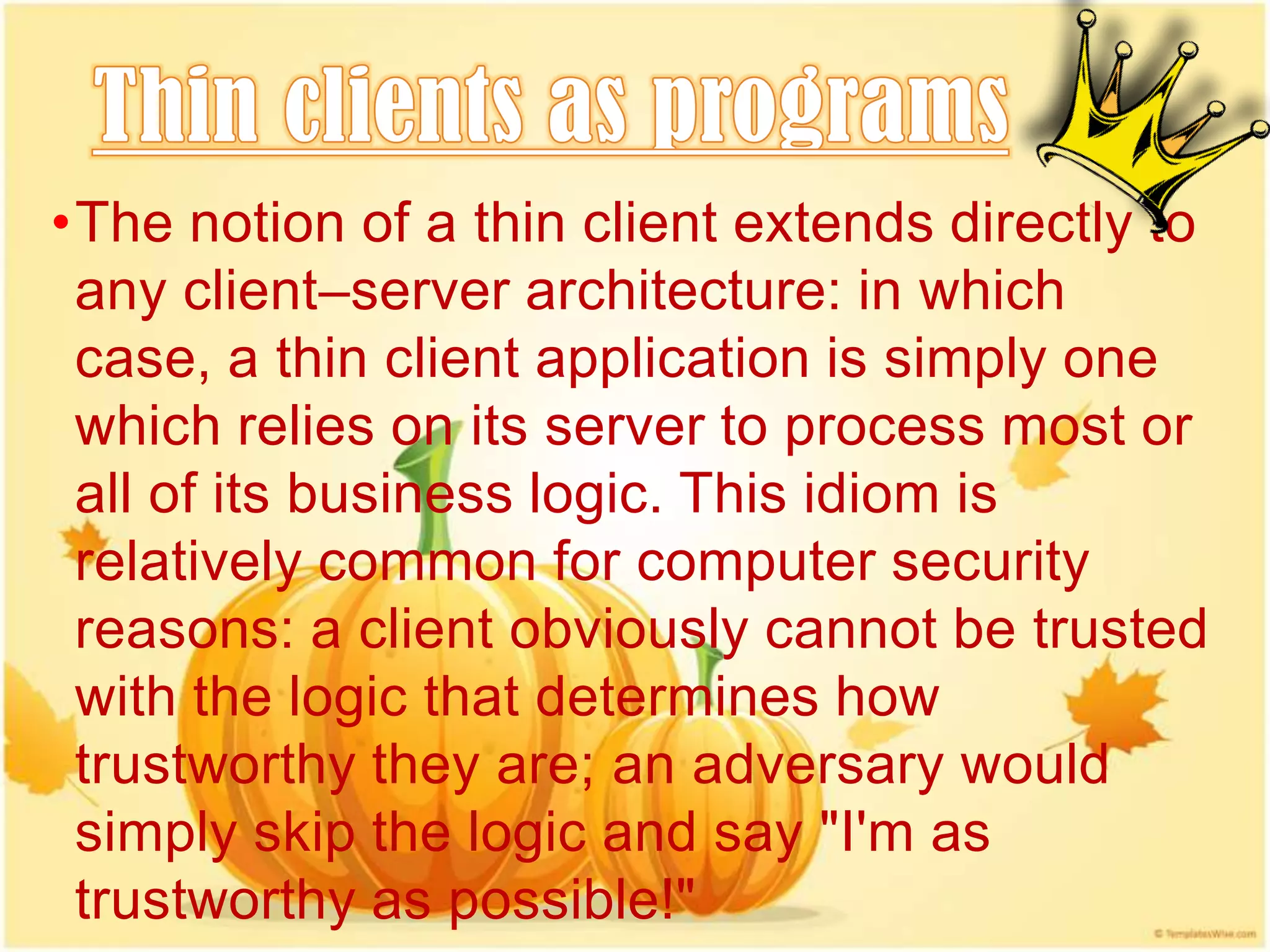 •The notion of a thin client extends directly to
 any client–server architecture: in which
 case, a thin client application is simply one
 which relies on its server to process most or
 all of its business logic. This idiom is
 relatively common for computer security
 reasons: a client obviously cannot be trusted
 with the logic that determines how
 trustworthy they are; an adversary would
 simply skip the logic and say "I'm as
 trustworthy as possible!"
 