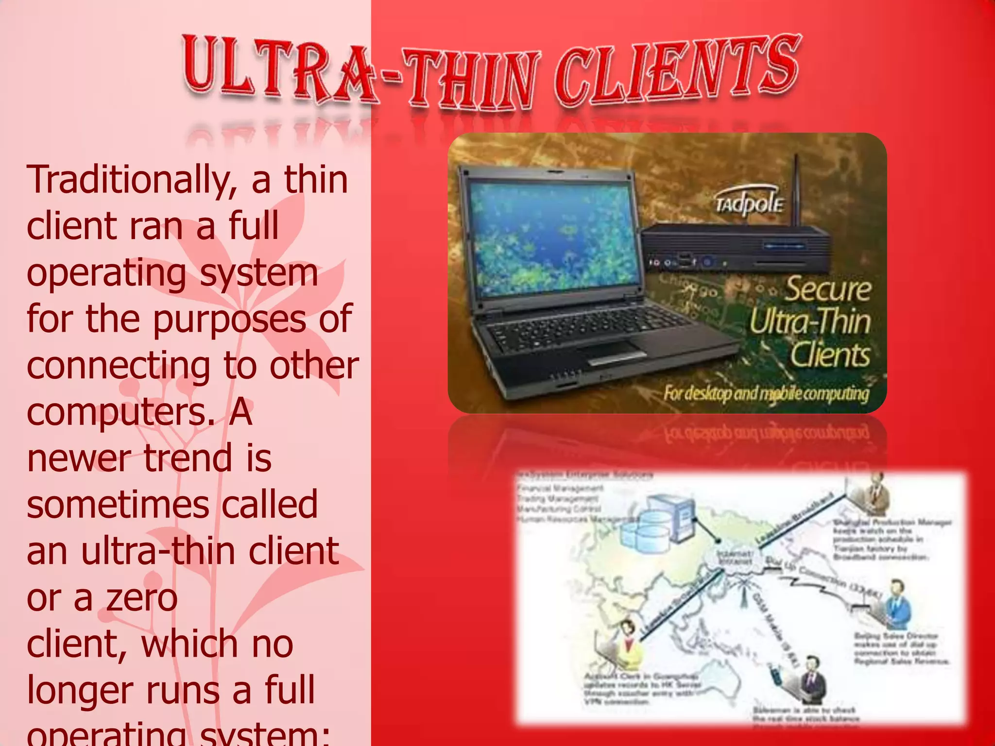Traditionally, a thin
client ran a full
operating system
for the purposes of
connecting to other
computers. A
newer trend is
sometimes called
an ultra-thin client
or a zero
client, which no
longer runs a full
 