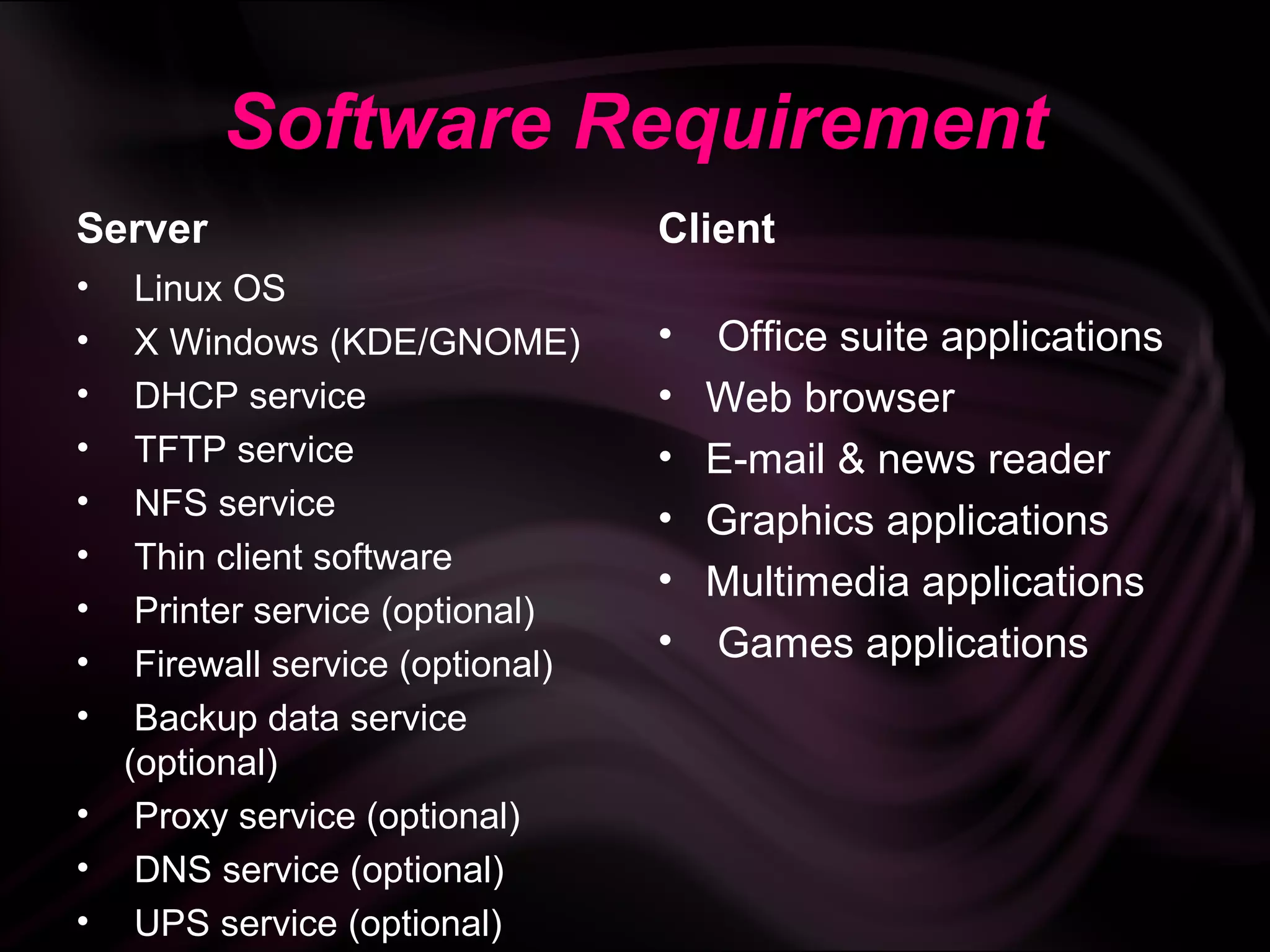 Software Requirement
Server                           Client
•  Linux OS
•  X Windows (KDE/GNOME)         •   Office suite applications
•  DHCP service                  •   Web browser
•  TFTP service                  •   E-mail & news reader
•  NFS service                   •   Graphics applications
•  Thin client software
                                 •   Multimedia applications
•  Printer service (optional)
•
                                 •   Games applications
   Firewall service (optional)
•  Backup data service
  (optional)
• Proxy service (optional)
• DNS service (optional)
• UPS service (optional)
 