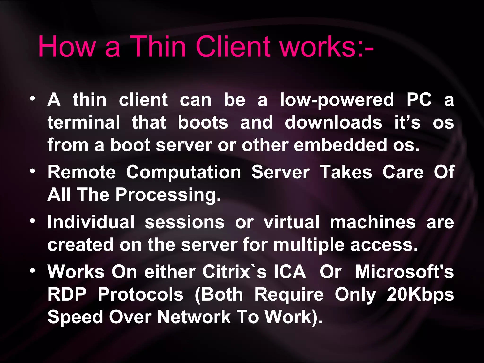 How a Thin Client works:-
• A thin client can be a low-powered PC a
  terminal that boots and downloads it’s os
  from a boot server or other embedded os.
• Remote Computation Server Takes Care Of
  All The Processing.
• Individual sessions or virtual machines are
  created on the server for multiple access.
• Works On either Citrix`s ICA Or Microsoft's
  RDP Protocols (Both Require Only 20Kbps
  Speed Over Network To Work).
 