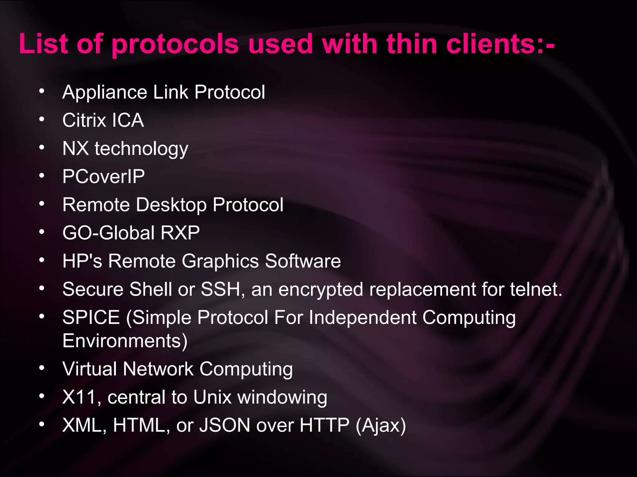 List of protocols used with thin clients:-
 • Appliance Link Protocol
 • Citrix ICA
 • NX technology
 • PCoverIP
 • Remote Desktop Protocol
 • GO-Global RXP
 • HP's Remote Graphics Software
 • Secure Shell or SSH, an encrypted replacement for telnet.
 • SPICE (Simple Protocol For Independent Computing
   Environments)
 • Virtual Network Computing
 • X11, central to Unix windowing
 • XML, HTML, or JSON over HTTP (Ajax)
 