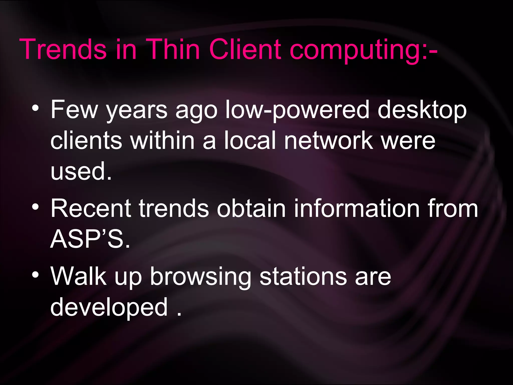 Trends in Thin Client computing:-

• Few years ago low-powered desktop
  clients within a local network were
  used.
• Recent trends obtain information from
  ASP’S.
• Walk up browsing stations are
  developed .
 