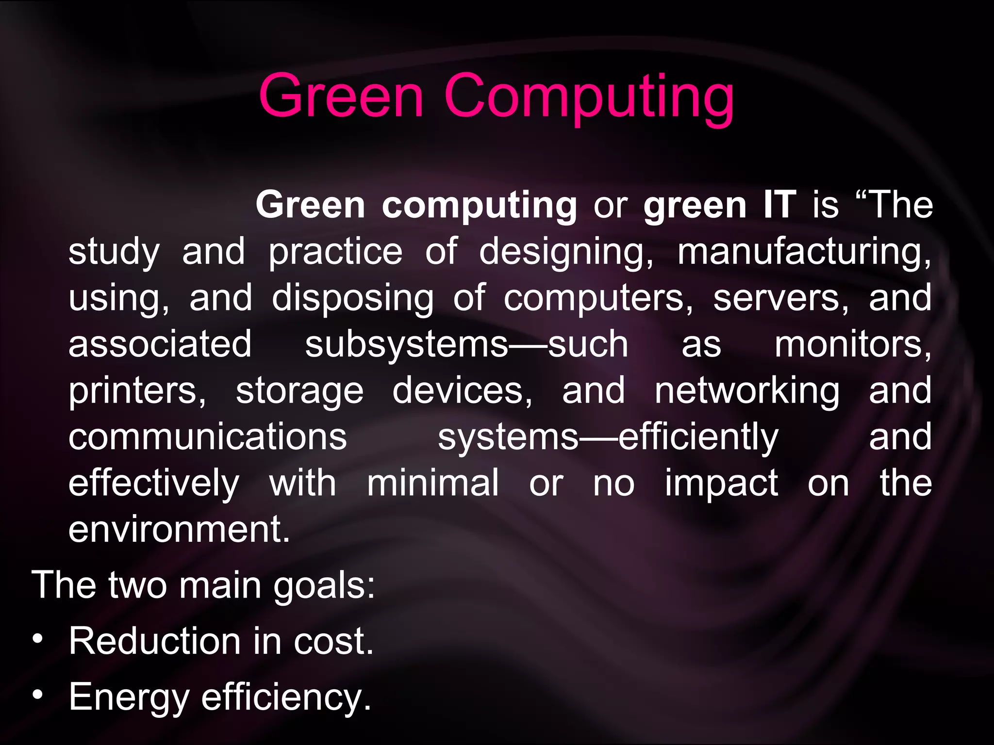 Green Computing
              Green computing or green IT is “The
  study and practice of designing, manufacturing,
  using, and disposing of computers, servers, and
  associated subsystems—such as monitors,
  printers, storage devices, and networking and
  communications       systems—efficiently    and
  effectively with minimal or no impact on the
  environment.
The two main goals:
• Reduction in cost.
• Energy efficiency.
 