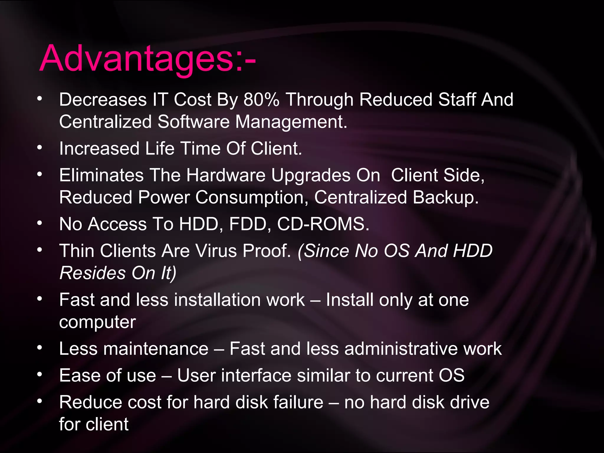 Advantages:-
• Decreases IT Cost By 80% Through Reduced Staff And
  Centralized Software Management.
• Increased Life Time Of Client.
• Eliminates The Hardware Upgrades On Client Side,
  Reduced Power Consumption, Centralized Backup.
• No Access To HDD, FDD, CD-ROMS.
• Thin Clients Are Virus Proof. (Since No OS And HDD
  Resides On It)
• Fast and less installation work – Install only at one
  computer
• Less maintenance – Fast and less administrative work
• Ease of use – User interface similar to current OS
• Reduce cost for hard disk failure – no hard disk drive
  for client
 