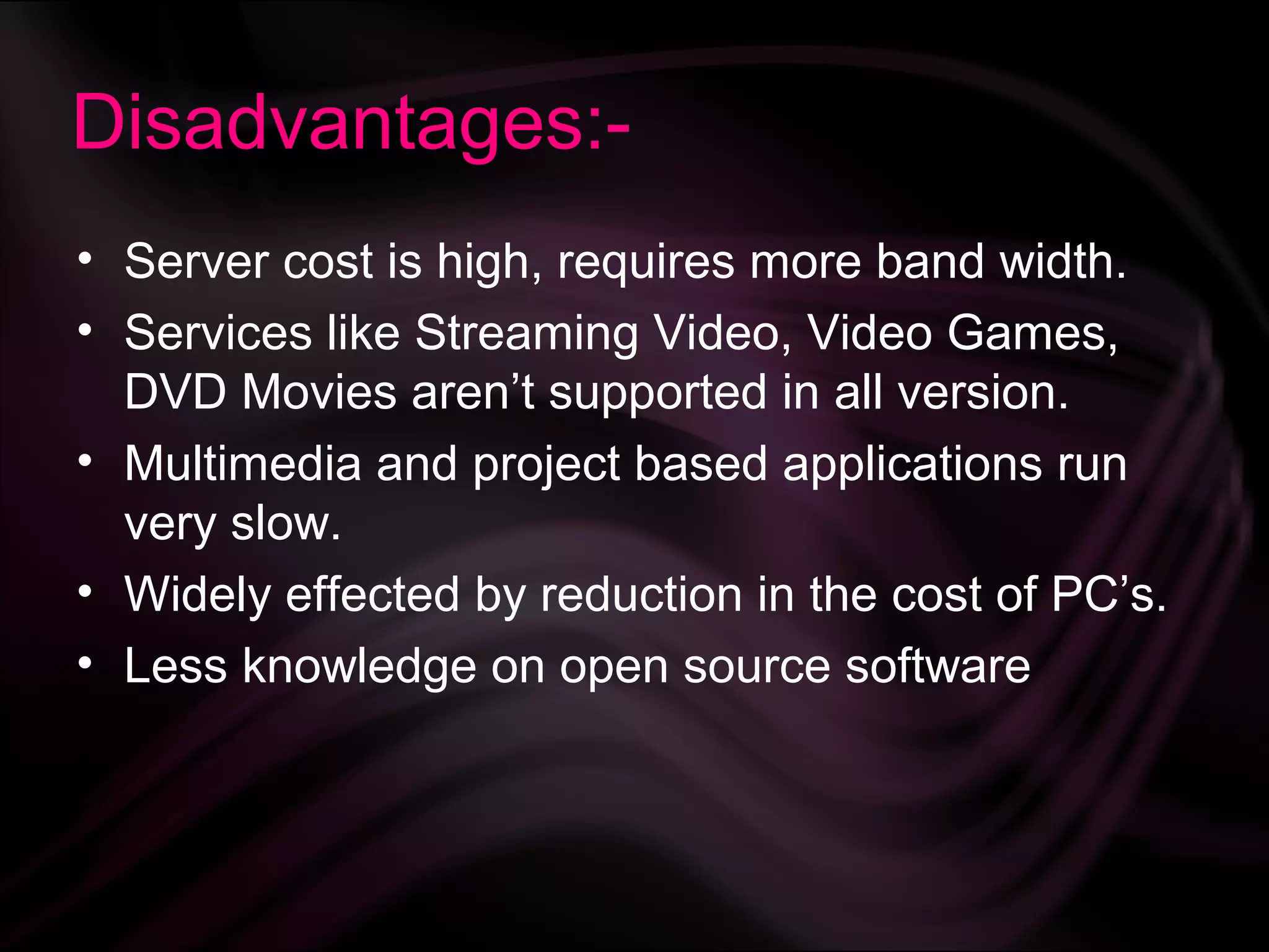 Disadvantages:-
• Server cost is high, requires more band width.
• Services like Streaming Video, Video Games,
  DVD Movies aren’t supported in all version.
• Multimedia and project based applications run
  very slow.
• Widely effected by reduction in the cost of PC’s.
• Less knowledge on open source software
 
