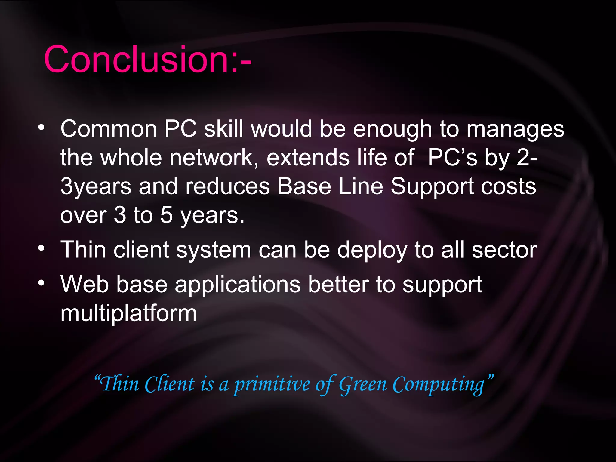 Conclusion:-
• Common PC skill would be enough to manages
  the whole network, extends life of PC’s by 2-
  3years and reduces Base Line Support costs
  over 3 to 5 years.
• Thin client system can be deploy to all sector
• Web base applications better to support
  multiplatform

    “Thin Client is a primitive of Green Computing”
 