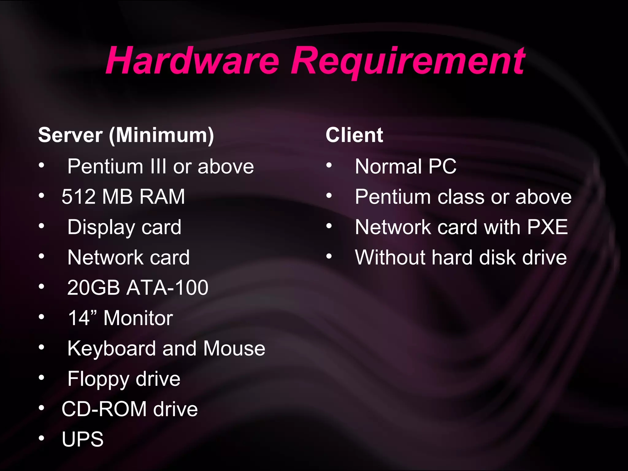 Hardware Requirement
Server (Minimum)         Client
• Pentium III or above   • Normal PC
• 512 MB RAM             • Pentium class or above
• Display card           • Network card with PXE
• Network card           • Without hard disk drive
• 20GB ATA-100
• 14” Monitor
• Keyboard and Mouse
• Floppy drive
• CD-ROM drive
• UPS
 