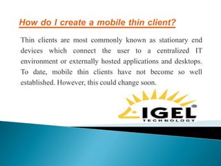 How do I create a mobile thin client?
Thin clients are most commonly known as stationary end
devices which connect the user to a centralized IT
environment or externally hosted applications and desktops.
To date, mobile thin clients have not become so well
established. However, this could change soon.
 
