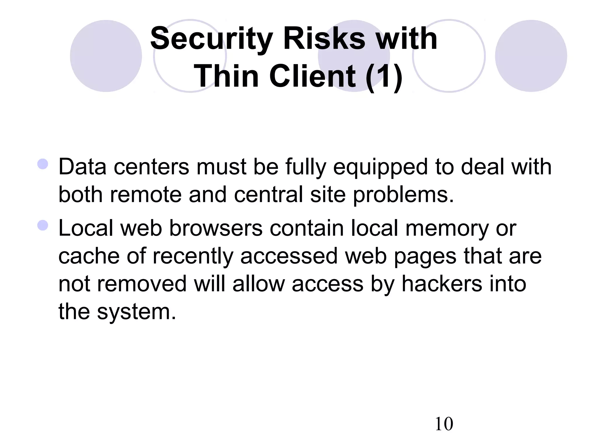 10
Security Risks with
Thin Client (1)
 Data centers must be fully equipped to deal with
both remote and central site problems.
 Local web browsers contain local memory or
cache of recently accessed web pages that are
not removed will allow access by hackers into
the system.
 