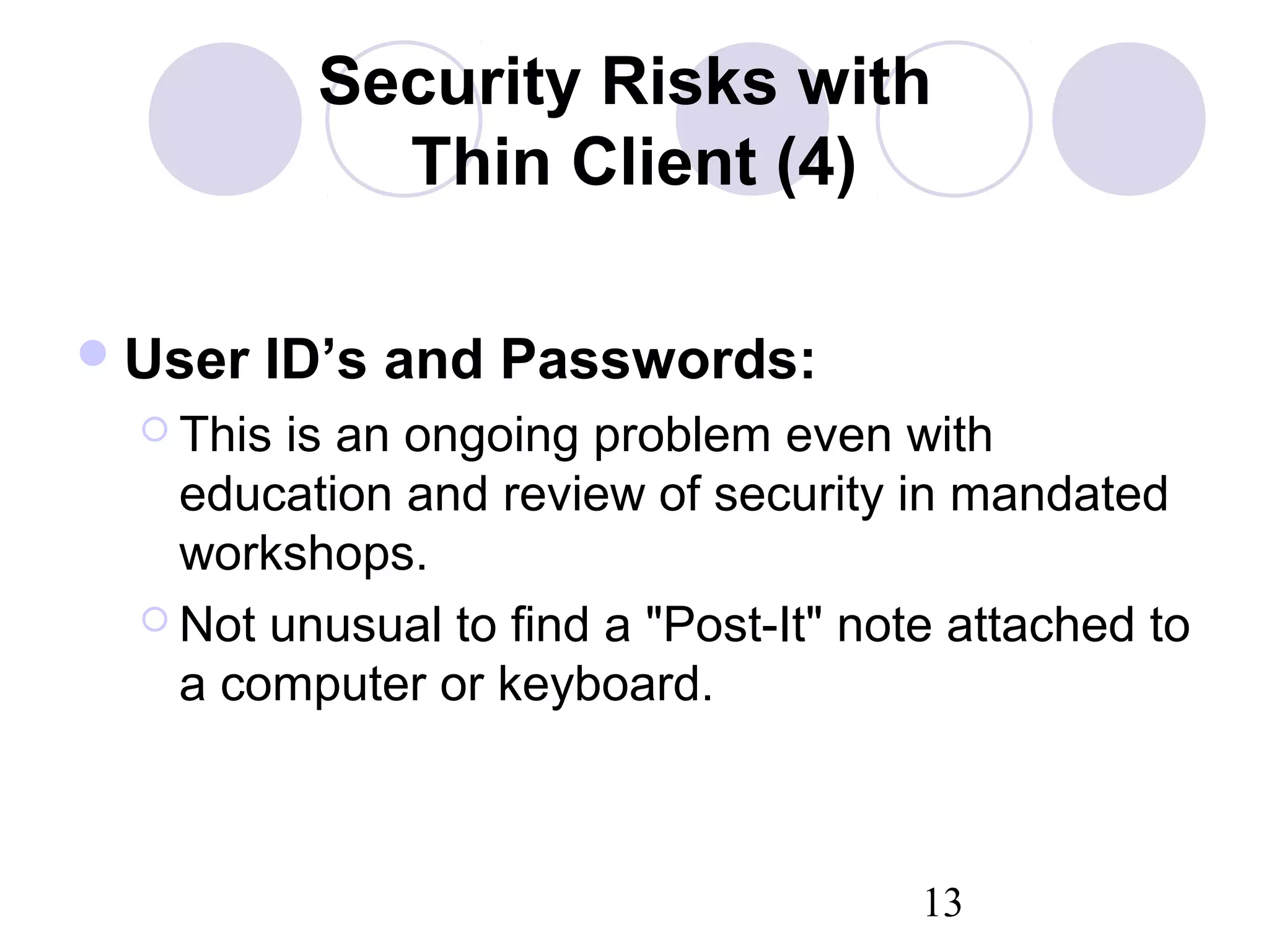 13
Security Risks with
Thin Client (4)
User ID’s and Passwords:
 This is an ongoing problem even with
education and review of security in mandated
workshops.
 Not unusual to find a "Post-It" note attached to
a computer or keyboard.
 