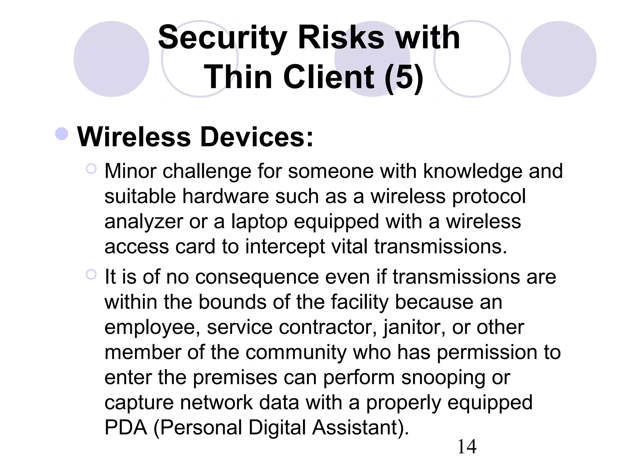14
Security Risks with
Thin Client (5)
Wireless Devices:
 Minor challenge for someone with knowledge and
suitable hardware such as a wireless protocol
analyzer or a laptop equipped with a wireless
access card to intercept vital transmissions.
 It is of no consequence even if transmissions are
within the bounds of the facility because an
employee, service contractor, janitor, or other
member of the community who has permission to
enter the premises can perform snooping or
capture network data with a properly equipped
PDA (Personal Digital Assistant).
 