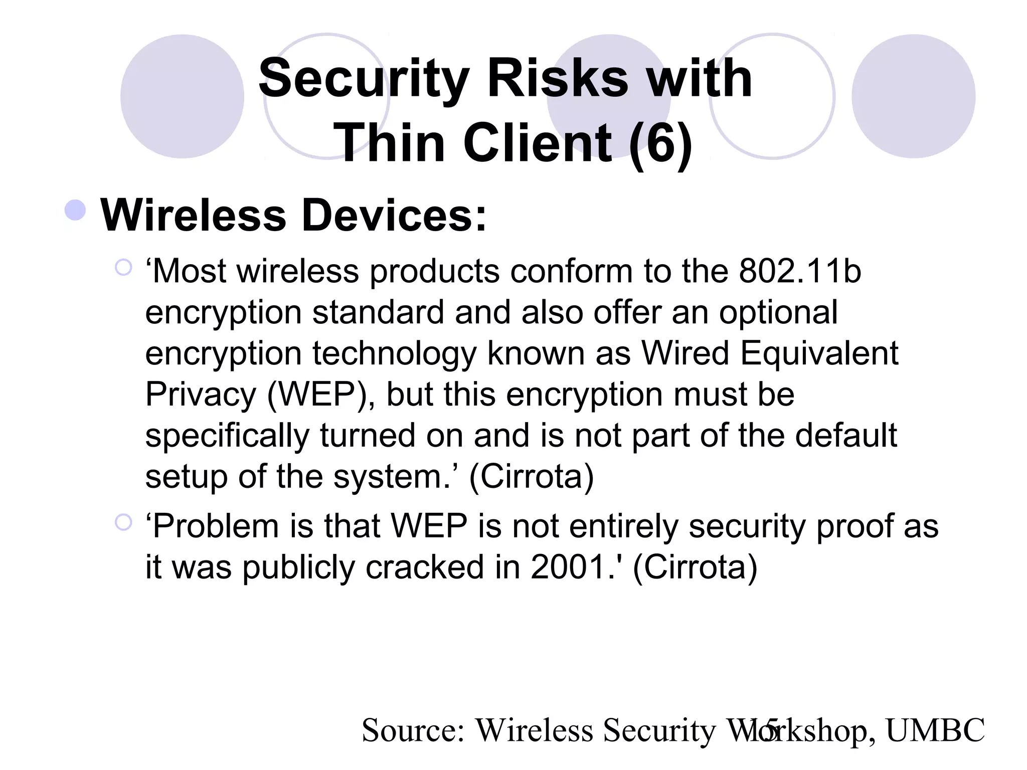 Source: Wireless Security Workshop, UMBC15
Security Risks with
Thin Client (6)
Wireless Devices:
 ‘Most wireless products conform to the 802.11b
encryption standard and also offer an optional
encryption technology known as Wired Equivalent
Privacy (WEP), but this encryption must be
specifically turned on and is not part of the default
setup of the system.’ (Cirrota)
 ‘Problem is that WEP is not entirely security proof as
it was publicly cracked in 2001.' (Cirrota)
 